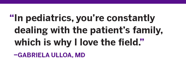 “In pediatrics, you’re constantly dealing with the patient’s family, which is why I love the field.”  Gabriela Ulloa, MD